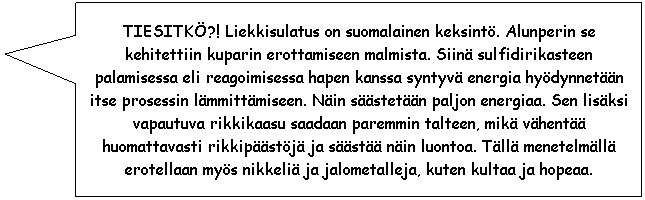 Rectangular Callout: TIESITK?! Liekkisulatus on suomalainen keksint. Alunperin se kehitettiin kuparin
erottamiseen malmista. Siin sulfidirikasteen palamisessa eli reagoimisessa hapen kanssa syntyv energia
hydynnetn itse prosessin lmmittmiseen. Nin sstetn paljon energiaa. Sen lisksi vapautuva 
rikkikaasu saadaan paremmin talteen, mik vhent huomattavasti rikkipstj ja sst nin luontoa. 
Tll menetelmll erotellaan mys nikkeli ja jalometalleja, kuten kultaa ja hopeaa.